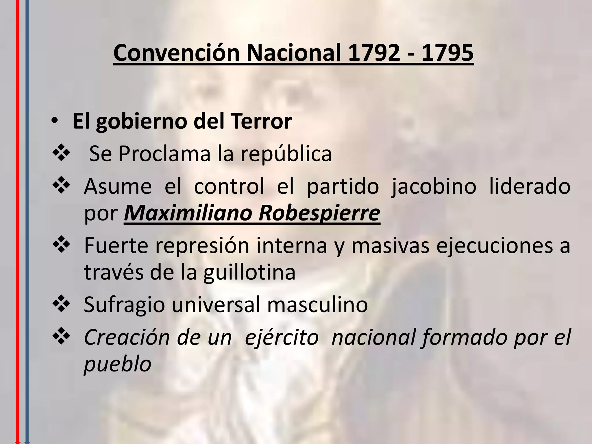 Convención Nacional 1792 - 1795

• El gobierno del Terror
 Se Proclama la república
 Asume el control el partido jacobino liderado
   por Maximiliano Robespierre
 Fuerte represión interna y masivas ejecuciones a
   través de la guillotina
 Sufragio universal masculino
 Creación de un ejército nacional formado por el
   pueblo
 