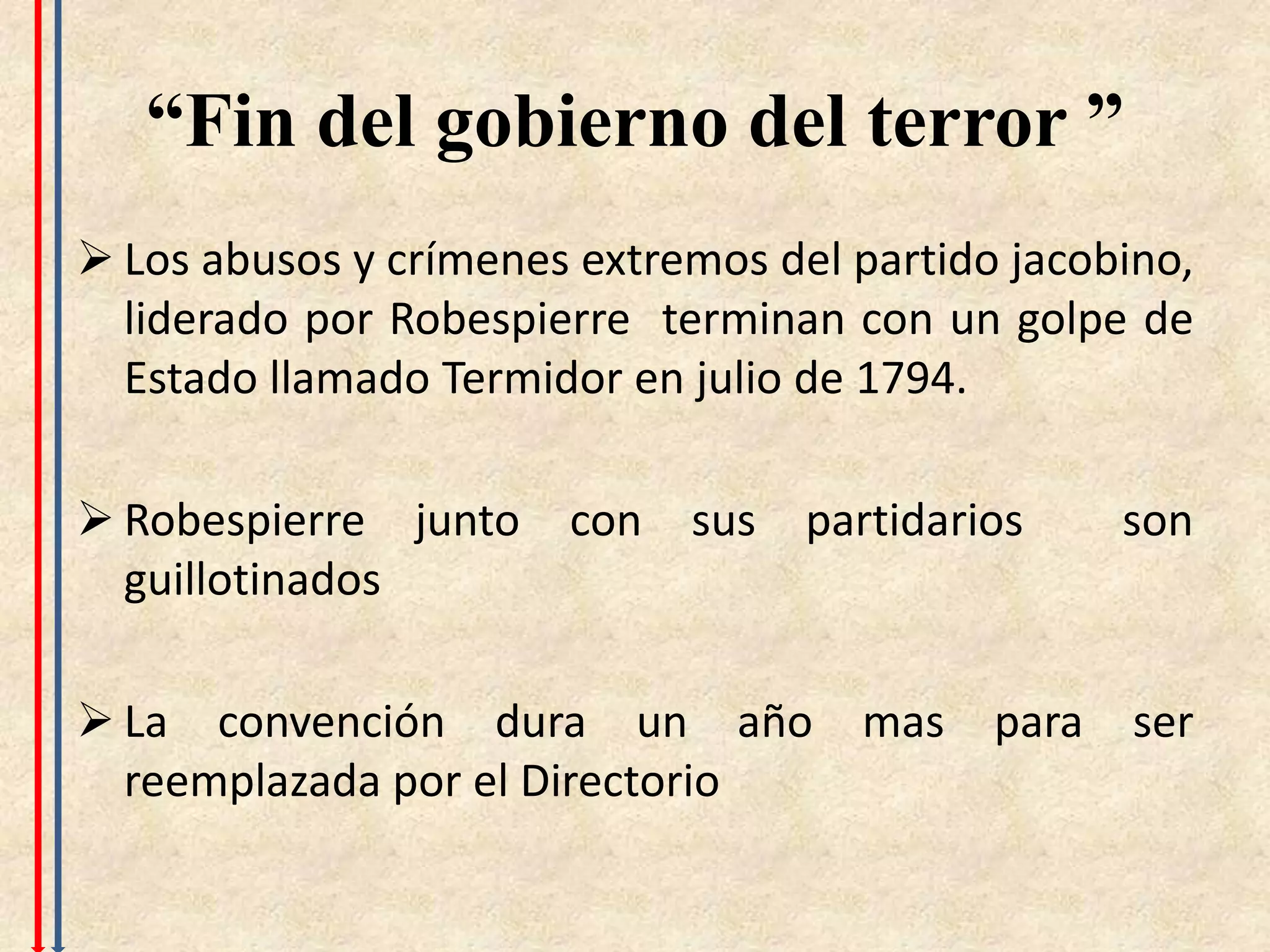 “Fin del gobierno del terror ”
 Los abusos y crímenes extremos del partido jacobino,
  liderado por Robespierre terminan con un golpe de
  Estado llamado Termidor en julio de 1794.

 Robespierre junto    con sus     partidarios     son
  guillotinados

 La convención dura un año          mas    para   ser
  reemplazada por el Directorio
 