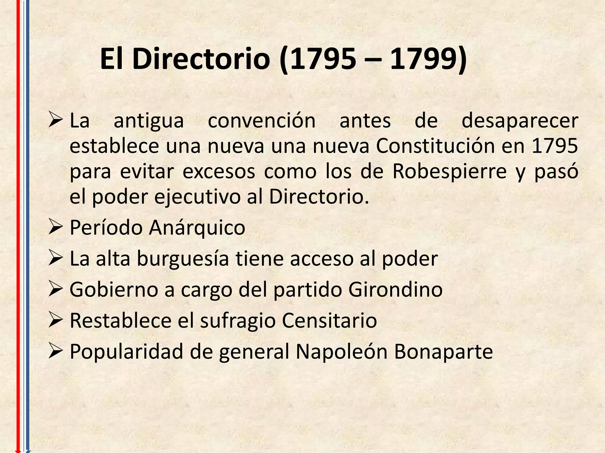 El Directorio (1795 – 1799)
 La antigua convención antes de desaparecer
  establece una nueva una nueva Constitución en 1795
  para evitar excesos como los de Robespierre y pasó
  el poder ejecutivo al Directorio.
 Período Anárquico
 La alta burguesía tiene acceso al poder
 Gobierno a cargo del partido Girondino
 Restablece el sufragio Censitario
 Popularidad de general Napoleón Bonaparte
 