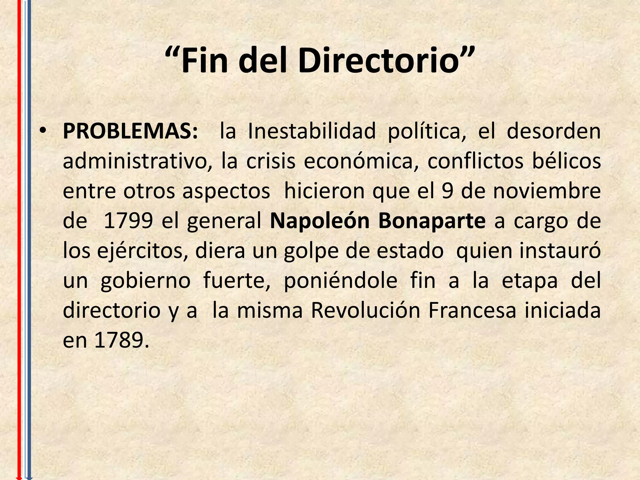 “Fin del Directorio”
• PROBLEMAS: la Inestabilidad política, el desorden
  administrativo, la crisis económica, conflictos bélicos
  entre otros aspectos hicieron que el 9 de noviembre
  de 1799 el general Napoleón Bonaparte a cargo de
  los ejércitos, diera un golpe de estado quien instauró
  un gobierno fuerte, poniéndole fin a la etapa del
  directorio y a la misma Revolución Francesa iniciada
  en 1789.
 