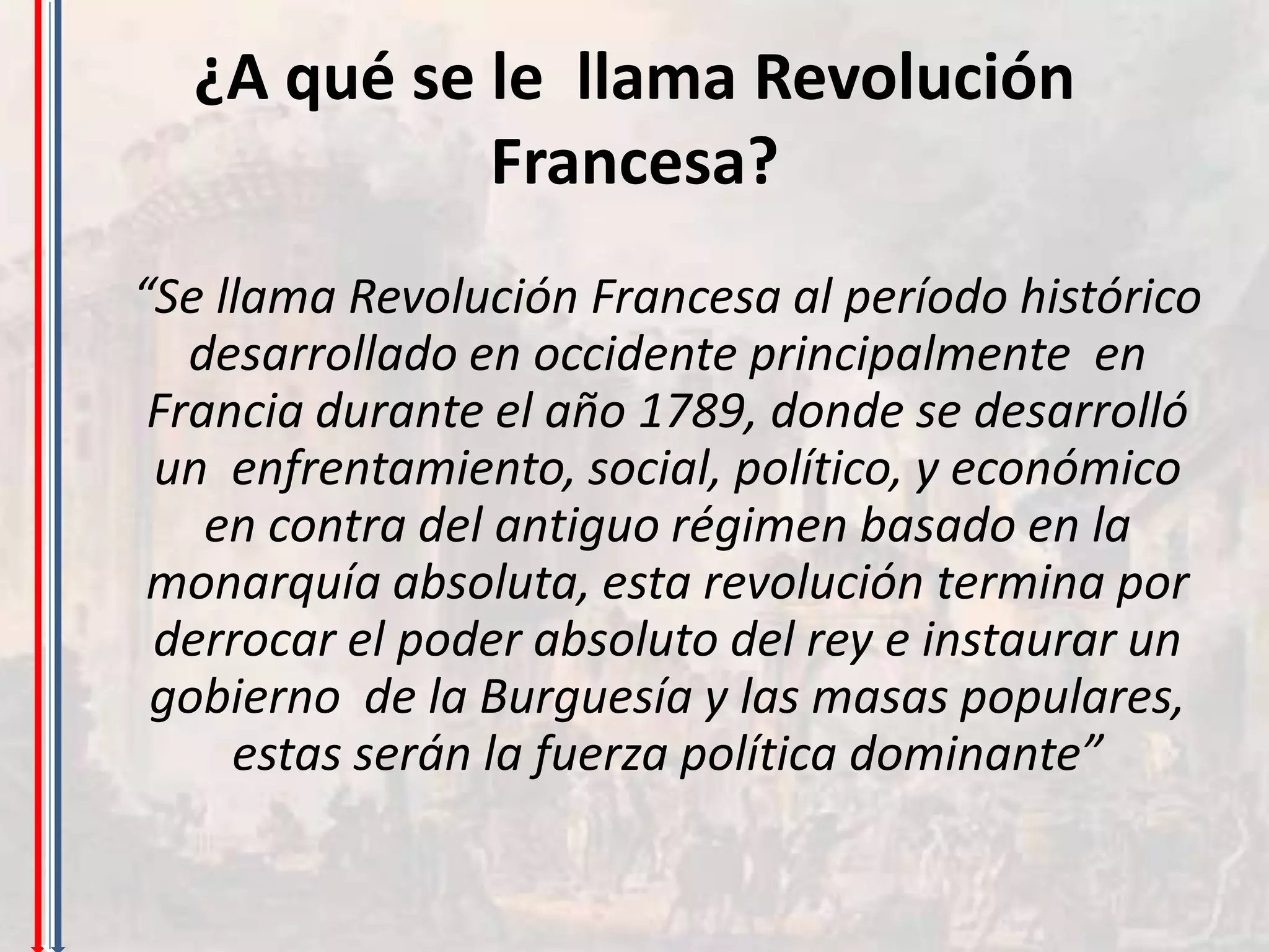 ¿A qué se le llama Revolución
            Francesa?
“Se llama Revolución Francesa al período histórico
   desarrollado en occidente principalmente en
 Francia durante el año 1789, donde se desarrolló
 un enfrentamiento, social, político, y económico
    en contra del antiguo régimen basado en la
 monarquía absoluta, esta revolución termina por
 derrocar el poder absoluto del rey e instaurar un
 gobierno de la Burguesía y las masas populares,
     estas serán la fuerza política dominante”
 