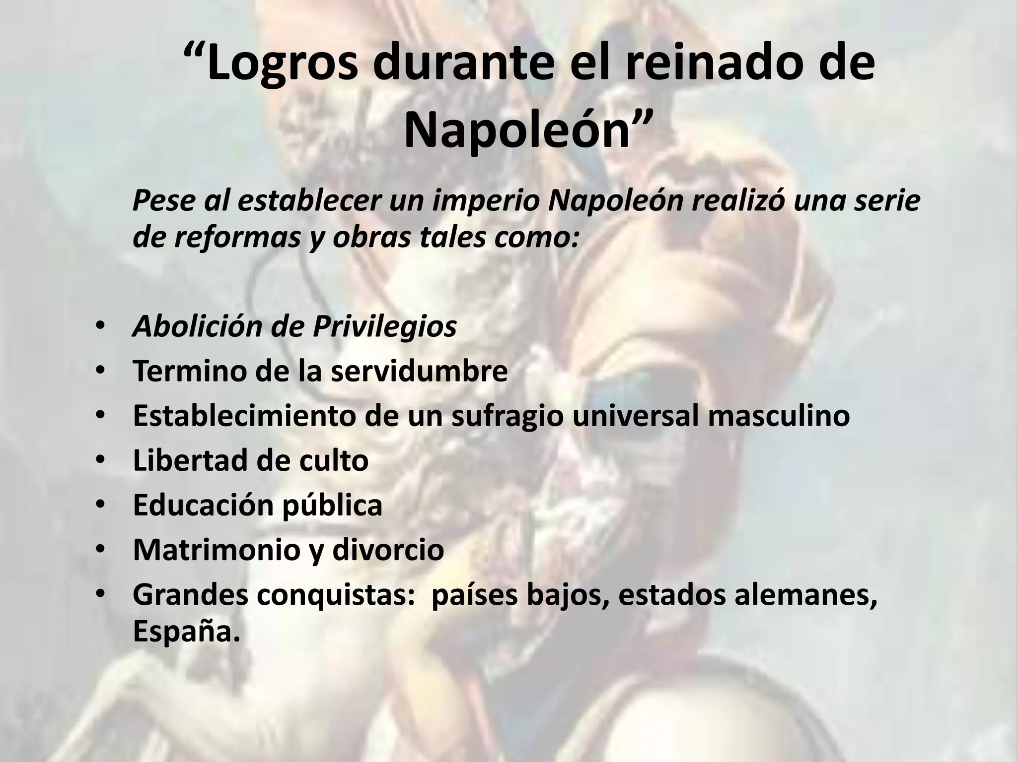 “Logros durante el reinado de
                Napoleón”
    Pese al establecer un imperio Napoleón realizó una serie
    de reformas y obras tales como:

•   Abolición de Privilegios
•   Termino de la servidumbre
•   Establecimiento de un sufragio universal masculino
•   Libertad de culto
•   Educación pública
•   Matrimonio y divorcio
•   Grandes conquistas: países bajos, estados alemanes,
    España.
 