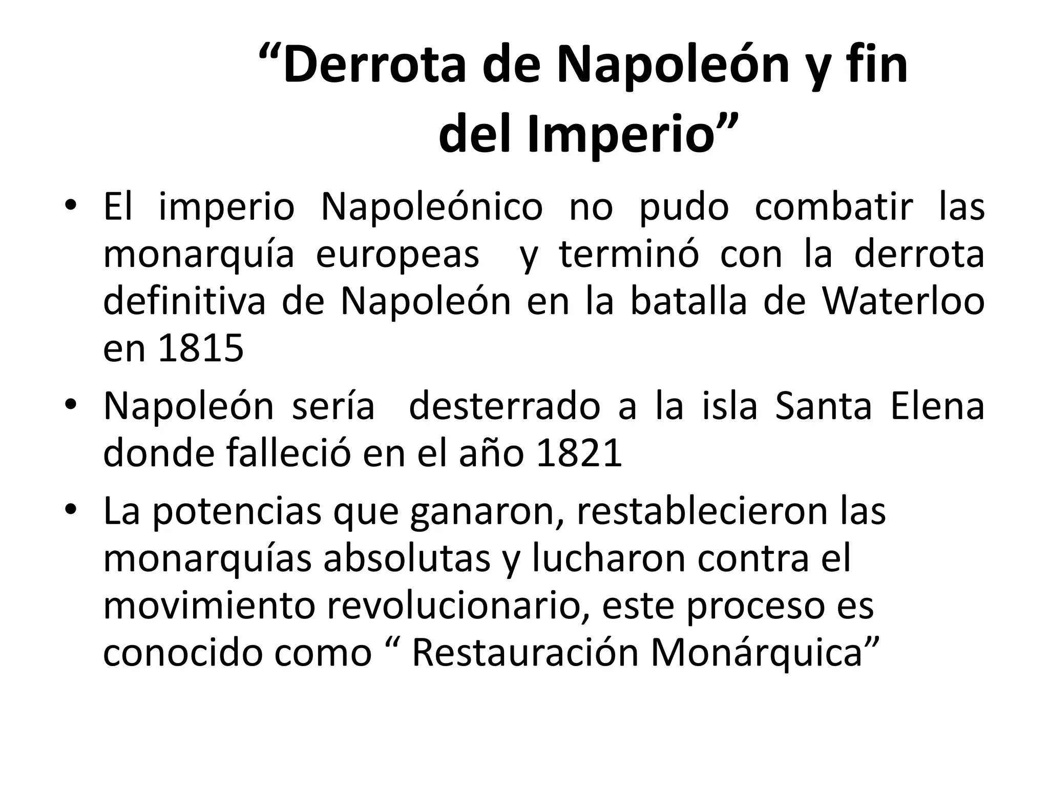 “Derrota de Napoleón y fin
                 del Imperio”
• El imperio Napoleónico no pudo combatir las
  monarquía europeas y terminó con la derrota
  definitiva de Napoleón en la batalla de Waterloo
  en 1815
• Napoleón sería desterrado a la isla Santa Elena
  donde falleció en el año 1821
• La potencias que ganaron, restablecieron las
  monarquías absolutas y lucharon contra el
  movimiento revolucionario, este proceso es
  conocido como “ Restauración Monárquica”
 