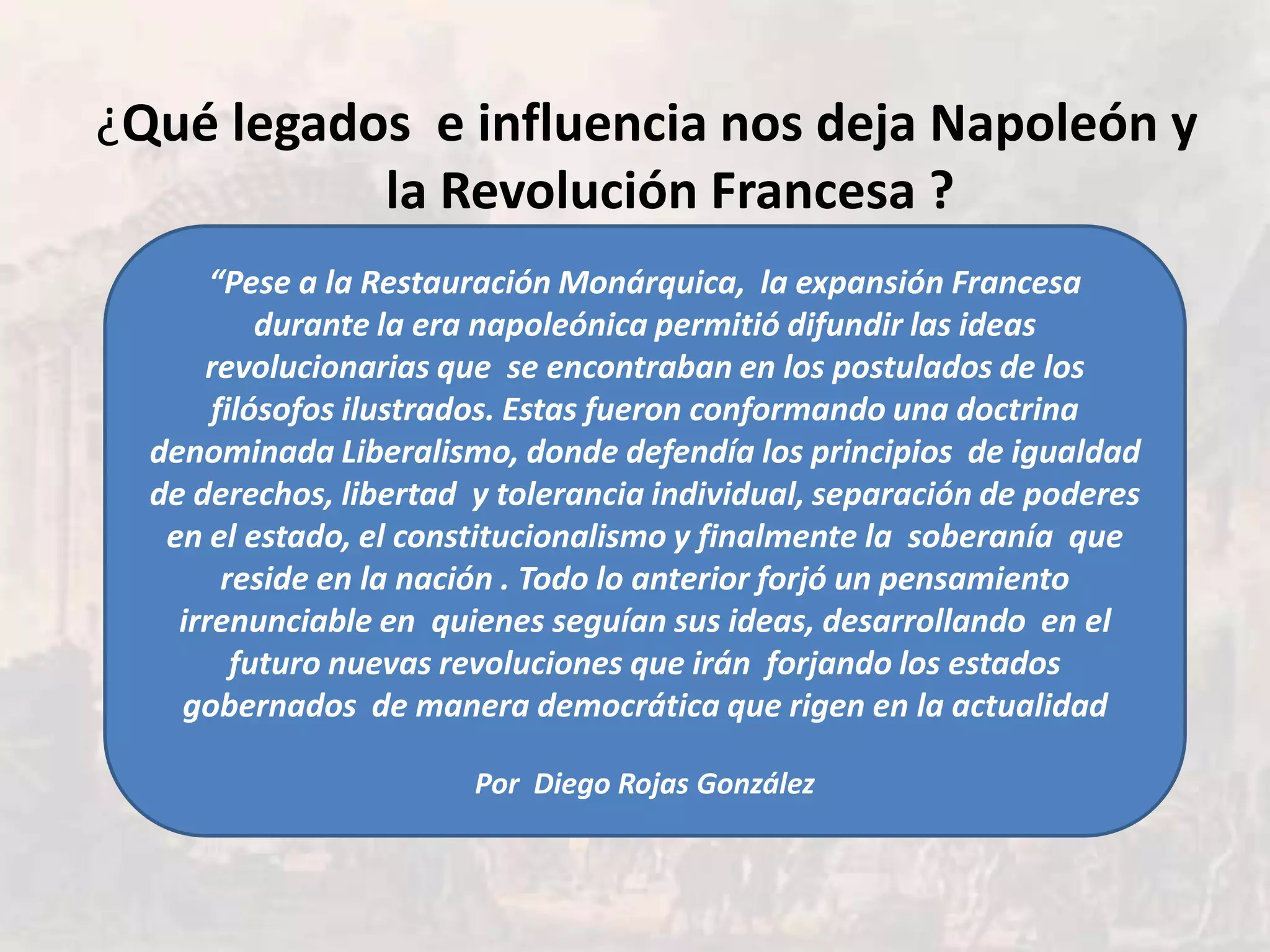 ¿Qué legados e influencia nos deja Napoleón y
           la Revolución Francesa ?
       “Pese a la Restauración Monárquica, la expansión Francesa
           durante la era napoleónica permitió difundir las ideas
      revolucionarias que se encontraban en los postulados de los
       filósofos ilustrados. Estas fueron conformando una doctrina
  denominada Liberalismo, donde defendía los principios de igualdad
  de derechos, libertad y tolerancia individual, separación de poderes
   en el estado, el constitucionalismo y finalmente la soberanía que
        reside en la nación . Todo lo anterior forjó un pensamiento
    irrenunciable en quienes seguían sus ideas, desarrollando en el
         futuro nuevas revoluciones que irán forjando los estados
    gobernados de manera democrática que rigen en la actualidad

                        Por Diego Rojas González
 