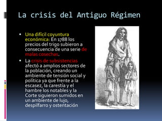 La crisis del Antiguo Régimen
 Una difícil coyuntura

económica: En 1788 los
precios del trigo subieron a
consecuencia de una serie de
malas cosechas.
 La crisis de subsistencias
afectó a amplios sectores de
la población, creando un
ambiente de tensión social y
política ya que frente a la
escasez, la carestía y el
hambre los notables y la
Corte siguieron sumidos en
un ambiente de lujo,
despilfarro y ostentación

 