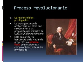 Proceso revolucionario
1.




La revuelta de los
privilegiados:
La protagonizaron la
aristocracia y el clero que
se opusieron a las
propuestas del ministro de
Luis XVI, Calonne o Brienne
Éste para evitar la
bancarrota de la Hacienda
proyectó una reforma
fiscal que incorporaba
como contribuyentes a los
privilegiado

 