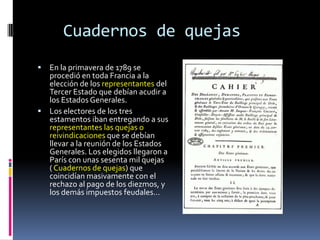 Cuadernos de quejas


En la primavera de 1789 se
procedió en toda Francia a la
elección de los representantes del
Tercer Estado que debían acudir a
los Estados Generales.
 Los electores de los tres
estamentos iban entregando a sus
representantes las quejas o
reivindicaciones que se debían
llevar a la reunión de los Estados
Generales. Los elegidos llegaron a
París con unas sesenta mil quejas
( Cuadernos de quejas) que
coincidían masivamente con el
rechazo al pago de los diezmos, y
los demás impuestos feudales…

 