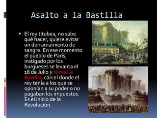 Asalto a la Bastilla
 El rey titubea, no sabe

qué hacer, quiere evitar
un derramamiento de
sangre. En ese momento
el pueblo de París,
instigado por los
burgueses se levanta el
18 de Julio y toma La
Bastilla, cárcel donde el
rey tenía a los que se
oponían a su poder o no
pagaban los impuestos.
Es el inicio de la
Revolución.

 
