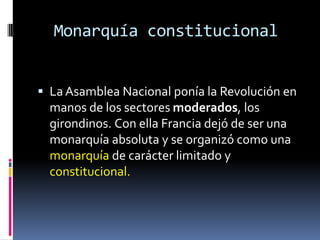 Monarquía constitucional
 La Asamblea Nacional ponía la Revolución en

manos de los sectores moderados, los
girondinos. Con ella Francia dejó de ser una
monarquía absoluta y se organizó como una
monarquía de carácter limitado y
constitucional.

 
