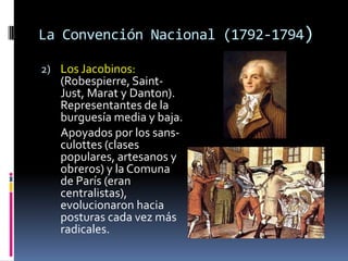 La Convención Nacional (1792-1794)
2) Los Jacobinos:

(Robespierre, SaintJust, Marat y Danton).
Representantes de la
burguesía media y baja.
Apoyados por los sansculottes (clases
populares, artesanos y
obreros) y la Comuna
de París (eran
centralistas),
evolucionaron hacia
posturas cada vez más
radicales.

 