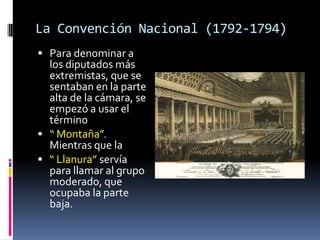 La Convención Nacional (1792-1794)
 Para denominar a

los diputados más
extremistas, que se
sentaban en la parte
alta de la cámara, se
empezó a usar el
término
 “ Montaña”.
Mientras que la
 “ Llanura” servía
para llamar al grupo
moderado, que
ocupaba la parte
baja.

 