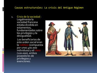 Causas estructurales: La crisis del Antiguo Régimen
1.

Crisis de la sociedad :
Legalmente la
sociedad francesa
estaba dividida en
estamentos,
fundamentados sobre
los privilegios y la
desigualdad.
Los beneficiarios de
este orden social eran
la nobleza (compuesta
por unos 400.000
individuos) y el clero
(120.000), ambos
poseedores de
privilegios y
exenciones.

 