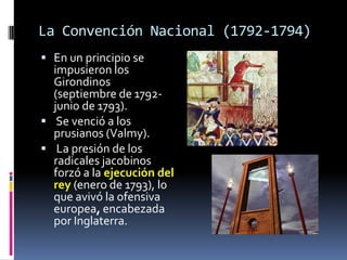 La Convención Nacional (1792-1794)
 En un principio se

impusieron los
Girondinos
(septiembre de 1792junio de 1793).
 Se venció a los
prusianos (Valmy).
 La presión de los
radicales jacobinos
forzó a la ejecución del
rey (enero de 1793), lo
que avivó la ofensiva
europea, encabezada
por Inglaterra.

 