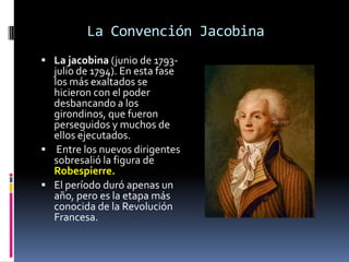 La Convención Jacobina
 La jacobina (junio de 1793-

julio de 1794). En esta fase
los más exaltados se
hicieron con el poder
desbancando a los
girondinos, que fueron
perseguidos y muchos de
ellos ejecutados.
 Entre los nuevos dirigentes
sobresalió la figura de
Robespierre.
 El período duró apenas un
año, pero es la etapa más
conocida de la Revolución
Francesa.

 