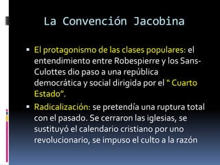 La Convención Jacobina
 El protagonismo de las clases populares: el

entendimiento entre Robespierre y los SansCulottes dio paso a una república
democrática y social dirigida por el “ Cuarto
Estado”.
 Radicalización: se pretendía una ruptura total
con el pasado. Se cerraron las iglesias, se
sustituyó el calendario cristiano por uno
revolucionario, se impuso el culto a la razón

 