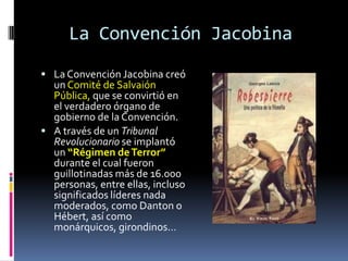 La Convención Jacobina
 La Convención Jacobina creó

un Comité de Salvaión
Pública, que se convirtió en
el verdadero órgano de
gobierno de la Convención.
 A través de un Tribunal
Revolucionario se implantó
un “Régimen de Terror”
durante el cual fueron
guillotinadas más de 16.000
personas, entre ellas, incluso
significados líderes nada
moderados, como Danton o
Hébert, así como
monárquicos, girondinos…

 