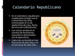 Calendario Republicano
 En el calendario republicano

creado para romper con el
cristianismo los años
comenzaban el 22 de
septiembre de 1792, fecha
de inicio de la Revolución.
 Los meses recibieron el
nombre de fenómenos
naturales o relacionados
con la agricultura.
 Cada mes se dividió en tres
fracciones de diez días y no
en semanas de siete días…

 