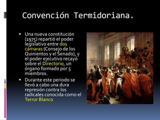 Convención Termidoriana.
 Una nueva constitución

(1975) repartió el poder
legislativo entre dos
cámaras (Consejo de los
Quinientos y el Senado), y
el poder ejecutivo recayó
sobre el Directorio, un
órgano formado por 5
miembros.
 Durante este periodo se
llevó a cabo una dura
represión contra los
radicales conocida como el
Terror Blanco

 