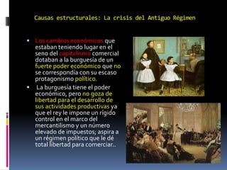 Causas estructurales: La crisis del Antiguo Régimen
 Los cambios económicos que

estaban teniendo lugar en el
seno del capitalismo comercial
dotaban a la burguesía de un
fuerte poder económico que no
se correspondía con su escaso
protagonismo político.
 La burguesía tiene el poder
económico, pero no goza de
libertad para el desarrollo de
sus actividades productivas ya
que el rey le impone un rígido
control en el marco del
mercantilismo y un número
elevado de impuestos; aspira a
un régimen político que le dé
total libertad para comerciar..

 