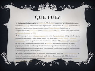 QUE FUE?
 La Revolución francesa fue un conflicto social y político, con diversos periodos de violencia, que
convulsionó Francia y, por extensión de sus implicaciones, a otras naciones de Europa que enfrentaban a
partidarios y opositores del sistema conocido como el Antiguo Régimen. Se inició con la
autoproclamación del Tercer Estado como Asamblea Nacional en 1789 y finalizó con el golpe de estado
de Napoleón Bonaparte en 1799.
 Si bien, después de que la Primera República cayera tras el golpe de Estado de Napoleón Bonaparte,
la organización política de Francia durante el siglo XIX osciló entre república, imperio y monarquía
constitucional, lo cierto es que la revolución marcó el final definitivo del feudalismo y del absolutismo en
ese país,1 y dio a luz a un nuevo régimen donde la burguesía, apoyada en ocasiones por las masas
populares, se convirtió en la fuerza política dominante en el país. La revolución socavó las bases del
sistema monárquico como tal, más allá de sus estertores, en la medida en que lo derrocó con un discurso
e iniciativas capaces de volverlo ilegítimo.
 Según la historiografía clásica, la Revolución francesa marca el inicio de la Edad Contemporánea al
sentar las bases de la democracia moderna, lo que la sitúa en el corazón del siglo XIX. Abrió nuevos
horizontes políticos basados en el principio de la soberanía popular, que será el motor de las revoluciones
de 1830, de 1848 y de 1871.
 