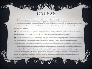CAUSAS
 En términos generales fueron varios los factores que influyeron en la Revolución:3
 un régimen monárquico que sucumbiría ante su propia rigidez en el contexto de un mundo cambiante, y que,
tras varios intentos de adoptar medidas destinadas a atajar la crisis política y económica, capituló ante la violenta
reacción de la nobleza;
 una aristocracia (la nobleza y el alto clero) aferrada a sus privilegios feudales, que bloqueó todas las reformas
estructurales (de Machault, de Maupeou, de Turgot) que se intentaron implantar desde la Corte;
 el auge de una clase burguesa nacida siglos atrás, que había alcanzado un gran poder en el terreno económico y
que ahora empezaba a propugnar el político. Su riqueza y su cultura la había elevado al primer puesto en la
sociedad, posición que estaba en contradicción con la existencia de los estamentos privilegiados, nobleza y clero;
 la exasperación de las clases populares urbanas y del campesinado, empobrecidos por la subida de los precios
–en particular de los cereales y del pan, base de la alimentación— y por el incremento continúo de los impuestos y
derechos señoriales y reales. El diezmo que cobraba el clero, apenas servía para mantener el culto y socorrer a los
pobres. El campesinado contestaba además el origen de la propiedad de los derechos y servidumbres feudales
(recogidos en los llamados «libros terriers»), que les parecían abusivos e injustos.
 