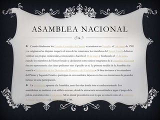 ASAMBLEA NACIONAL
 Cuando finalmente los Estados Generales de Francia se reunieron en Versalles el 5 de mayo de 1789
y se originaron las disputas respecto al tema de las votaciones, los miembros del Tercer Estado debieron
verificar sus propias credenciales, comenzando a hacerlo el 28 de mayo y finalizando el 17 de junio,
cuando los miembros del Tercer Estado se declararon como únicos integrantes de la Asamblea Nacional:
ésta no representaría a las clases pudientes sino al pueblo en sí. La primera medida de la Asamblea fue
votar la «Declaración de los Derechos del Hombre y del Ciudadano». Si bien invitaron a los miembros
del Primer y Segundo Estado a participar en esta asamblea, dejaron en claro sus intenciones de proceder
incluso sin esta participación.
 La monarquía, opuesta a la Asamblea, cerró las salas donde ésta se estaba reuniendo. Los
asambleístas se mudaron a un edificio cercano, donde la aristocracia acostumbraba a jugar el juego de la
pelota, conocido como Jeu de paume. Allí es donde procedieron con lo que se conoce como el «Juramento
del Juego de la Pelota» el 20 de junio de 1789.
 