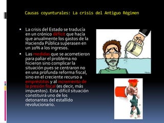 Causas coyunturales: La crisis del Antiguo Régimen
 La crisis del Estado se traducía
en un crónico déficit que hacía
que anualmente los gastos de la
Hacienda Pública superasen en
un 20% a los ingresos.
 Las medidas que se acometieron
para paliar el problema no
hicieron sino complicar la
situación pues se centraron no
en una profunda reforma fiscal,
sino en el creciente recurso a
empréstitos y al incremento de
la presión fiscal (es decir, más
impuestos). Esta difícil situación
constituirá uno de los
detonantes del estallido
revolucionario.
 