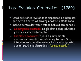 Los Estados Generales (1789)
 Estas peticiones revelaban la disparidad de intereses
que existían entre los privilegiados y el estado llano.
 Incluso dentro del tercer estado había discrepancias:
1. La burguesía ilustrada: exigía el fin del absolutismo
y de la sociedad estamental
2. Las clases populares: querían simplemente
mejorara sus condiciones de vida y trabajo. Sus
intereses eran tan diferentes a los de la burguesía
que empezó a hablarse de un “cuarto estado”
 