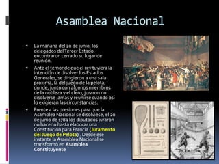 Asamblea Nacional
 La mañana del 20 de junio, los
delegados delTercer Estado,
encontraron cerrado su lugar de
reunión.
 Ante el temor de que el rey tuviera la
intención de disolver los Estados
Generales, se dirigieron a una sala
próxima, la del juego de la pelota,
donde, junto con algunos miembros
de la nobleza y el clero, juraron no
disolverse jamás y reunirse cuando así
lo exigieran las circunstancias.
 Frente a las presiones para que la
Asamblea Nacional se disolviese, el 20
de junio de 1789 los diputados juraron
no hacerlo hasta elaborar una
Constitución para Francia (Juramento
del Juego de Pelota) . Desde ese
instante la Asamblea Nacional se
transformó en Asamblea
Constituyente
 