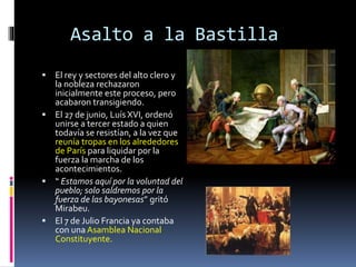 Asalto a la Bastilla
 El rey y sectores del alto clero y
la nobleza rechazaron
inicialmente este proceso, pero
acabaron transigiendo.
 El 27 de junio, Luís XVI, ordenó
unirse a tercer estado a quien
todavía se resistían, a la vez que
reunía tropas en los alrededores
de París para liquidar por la
fuerza la marcha de los
acontecimientos.
 “ Estamos aquí por la voluntad del
pueblo; solo saldremos por la
fuerza de las bayonesas” gritó
Mirabeu.
 El 7 de Julio Francia ya contaba
con una Asamblea Nacional
Constituyente.
 