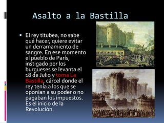 Asalto a la Bastilla
 El rey titubea, no sabe
qué hacer, quiere evitar
un derramamiento de
sangre. En ese momento
el pueblo de París,
instigado por los
burgueses se levanta el
18 de Julio y toma La
Bastilla, cárcel donde el
rey tenía a los que se
oponían a su poder o no
pagaban los impuestos.
Es el inicio de la
Revolución.
 