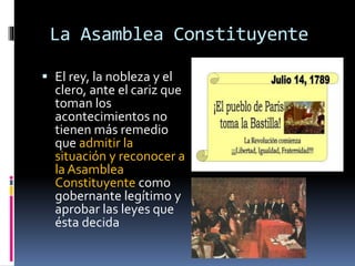 La Asamblea Constituyente
 El rey, la nobleza y el
clero, ante el cariz que
toman los
acontecimientos no
tienen más remedio
que admitir la
situación y reconocer a
la Asamblea
Constituyente como
gobernante legítimo y
aprobar las leyes que
ésta decida
 