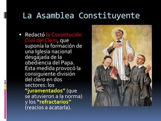 La Asamblea Constituyente
 Redactó la Constitución
Civil del Clero, que
suponía la formación de
una Iglesia nacional
desgajada de la
obediencia del Papa.
Esta medida provocó la
consiguiente división
del clero en dos
sectores: los
“juramentados” (que
se atuvieron a la norma)
y los “refractarios”
(reacios a acatarla).
 