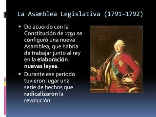 La Asamblea Legislativa (1791-1792)
 De acuerdo con la
Constitución de 1791 se
configuró una nueva
Asamblea, que habría
de trabajar junto al rey
en la elaboración
nuevas leyes.
 Durante ese período
tuvieron lugar una
serie de hechos que
radicalizaron la
revolución:
 