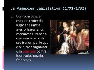 La Asamblea Legislativa (1791-1792)
1. Los sucesos que
estaban teniendo
lugar en Francia
aterrorizaron a los
monarcas europeos,
que vieron peligrar
sus tronos, por lo que
decidieron organizar
una coalición contra
los revolucionarios
franceses.
 
