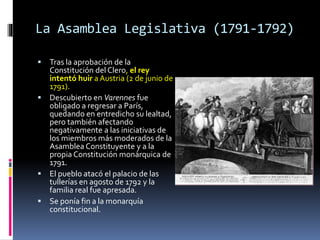 La Asamblea Legislativa (1791-1792)
 Tras la aprobación de la
Constitución del Clero, el rey
intentó huir a Austria (2 de junio de
1791).
 Descubierto en Varennes fue
obligado a regresar a París,
quedando en entredicho su lealtad,
pero también afectando
negativamente a las iniciativas de
los miembros más moderados de la
Asamblea Constituyente y a la
propia Constitución monárquica de
1791.
 El pueblo atacó el palacio de las
tullerías en agosto de 1792 y la
familia real fue apresada.
 Se ponía fin a la monarquía
constitucional.
 