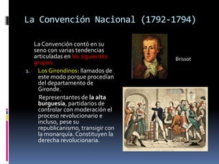La Convención Nacional (1792-1794)
La Convención contó en su
seno con varias tendencias
articuladas en los siguientes
grupos:
1. Los Girondinos: llamados de
este modo porque procedían
del departamento de
Gironde.
Representantes de la alta
burguesía, partidarios de
controlar con moderación el
proceso revolucionario e
incluso, pese su
republicanismo, transigir con
la monarquía. Constituyen la
derecha revolucionaria.
Brissot
 