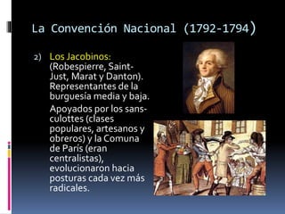 La Convención Nacional (1792-1794)
2) Los Jacobinos:
(Robespierre, Saint-
Just, Marat y Danton).
Representantes de la
burguesía media y baja.
Apoyados por los sans-
culottes (clases
populares, artesanos y
obreros) y la Comuna
de París (eran
centralistas),
evolucionaron hacia
posturas cada vez más
radicales.
 