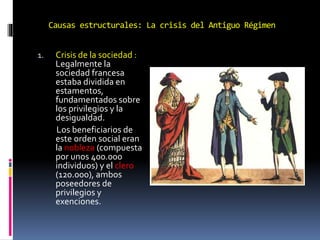 Causas estructurales: La crisis del Antiguo Régimen
1. Crisis de la sociedad :
Legalmente la
sociedad francesa
estaba dividida en
estamentos,
fundamentados sobre
los privilegios y la
desigualdad.
Los beneficiarios de
este orden social eran
la nobleza (compuesta
por unos 400.000
individuos) y el clero
(120.000), ambos
poseedores de
privilegios y
exenciones.
 