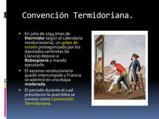 Convención Termidoriana.
 En julio de 1794 (mes de
thermidor según el calendario
revolucionario), un golpe de
estado protagonizado por los
diputados centristas (la
Llanura) depuso a
Robespierre y mandó
ejecutarlo.
 El ascenso revolucionario
quedó interrumpido y Francia
se adentró en una etapa
moderada.
 El periodo durante el cual
presidieron la asamblea se
conoce como Convención
Termidoriana.
 