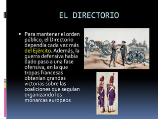EL DIRECTORIO
 Para mantener el orden
público, el Directorio
dependía cada vez más
del Ejército. Además, la
guerra defensiva había
dado paso a una fase
ofensiva, en la que
tropas francesas
obtenían grandes
victorias sobre las
coaliciones que seguían
organizando los
monarcas europeos
 