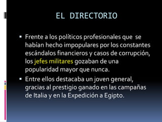 EL DIRECTORIO
 Frente a los políticos profesionales que se
habían hecho impopulares por los constantes
escándalos financieros y casos de corrupción,
los jefes militares gozaban de una
popularidad mayor que nunca.
 Entre ellos destacaba un joven general,
gracias al prestigio ganado en las campañas
de Italia y en la Expedición a Egipto.
 