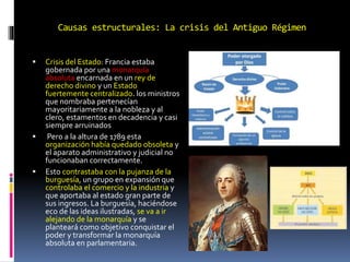 Causas estructurales: La crisis del Antiguo Régimen
 Crisis del Estado: Francia estaba
gobernada por una monarquía
absoluta encarnada en un rey de
derecho divino y un Estado
fuertemente centralizado. los ministros
que nombraba pertenecían
mayoritariamente a la nobleza y al
clero, estamentos en decadencia y casi
siempre arruinados
 Pero a la altura de 1789 esta
organización había quedado obsoleta y
el aparato administrativo y judicial no
funcionaban correctamente.
 Esto contrastaba con la pujanza de la
burguesía, un grupo en expansión que
controlaba el comercio y la industria y
que aportaba al estado gran parte de
sus ingresos. La burguesía, haciéndose
eco de las ideas ilustradas, se va a ir
alejando de la monarquía y se
planteará como objetivo conquistar el
poder y transformar la monarquía
absoluta en parlamentaria.
 