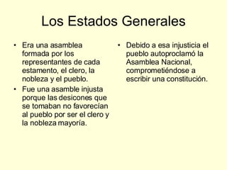 Los Estados Generales Era una asamblea formada por los representantes de cada estamento, el clero, la nobleza y el pueblo. Fue una asamble injusta porque las desicones que se tomaban no favorecían al pueblo por ser el clero y la nobleza mayoría. Debido a esa injusticia el pueblo autoproclamó la Asamblea Nacional, comprometiéndose a escribir una constitución. 