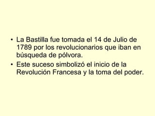 La Bastilla fue tomada el 14 de Julio de 1789 por los revolucionarios que iban en búsqueda de pólvora. Este suceso simbolizó el inicio de la Revolución Francesa y la toma del poder. 
