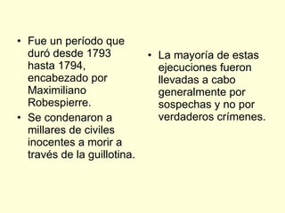 Fue un período que duró desde 1793 hasta 1794, encabezado por Maximiliano Robespierre. Se condenaron a millares de civiles inocentes a morir a través de la guillotina. La mayoría de estas ejecuciones fueron llevadas a cabo generalmente por sospechas y no por verdaderos crímenes. 