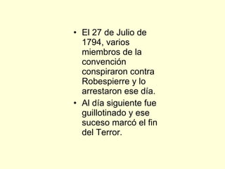 El 27 de Julio de 1794, varios miembros de la convención conspiraron contra Robespierre y lo arrestaron ese día. Al día siguiente fue guillotinado y ese suceso marcó el fin del Terror. 