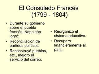 El Consulado Francés  (1799 - 1804) Durante su gobierno sobre el pueblo francés, Napoleón logró: Reconciliación de partidos políticos. Reconstruyó pueblos, etc., mejoró el servicio del correo. Reorganizó el sistema educativo. Recuperó financieramente al país. 