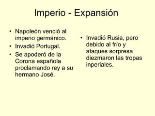 Imperio - Expansión  Napoleón venció al imperio germánico. Invadió Portugal. Se apoderó de la Corona española proclamando rey a su hermano José. Invadió Rusia, pero debido al frío y ataques sorpresa diezmaron las tropas inperiales. 