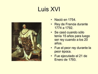 Luis XVI Nació en 1754. Rey de Francia durante 1774 a 1792. Se casó cuando sólo tenía 15 años para luego ser rey cuando a los 20 años. Fue el peor rey durante la peor época. Fue ejecutado el 21 de Enero de 1793. 
